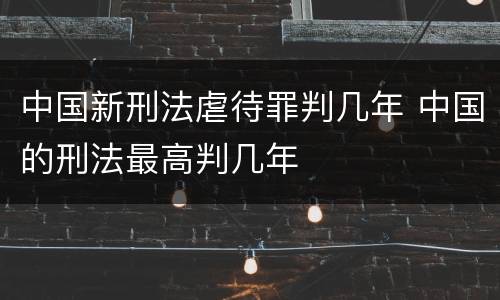 中国新刑法虐待罪判几年 中国的刑法最高判几年