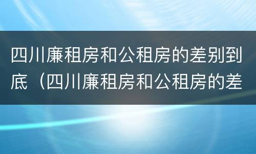 四川廉租房和公租房的差别到底（四川廉租房和公租房的差别到底多大）