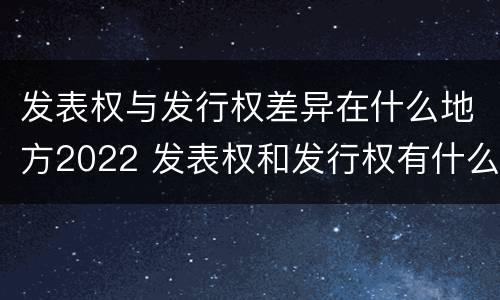 发表权与发行权差异在什么地方2022 发表权和发行权有什么区别
