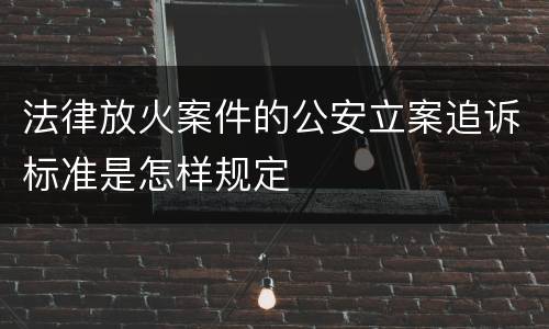 法律放火案件的公安立案追诉标准是怎样规定