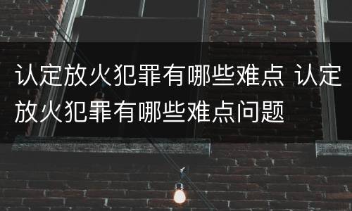 认定放火犯罪有哪些难点 认定放火犯罪有哪些难点问题