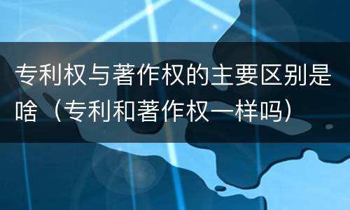 专利权与著作权的主要区别是啥（专利和著作权一样吗）