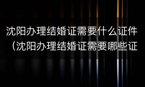 沈阳办理结婚证需要什么证件（沈阳办理结婚证需要哪些证件）
