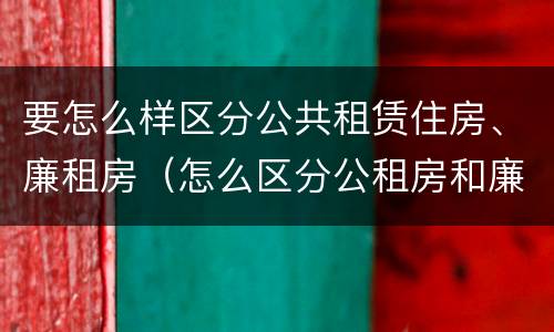要怎么样区分公共租赁住房、廉租房（怎么区分公租房和廉租房）