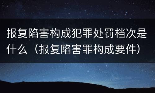报复陷害构成犯罪处罚档次是什么（报复陷害罪构成要件）
