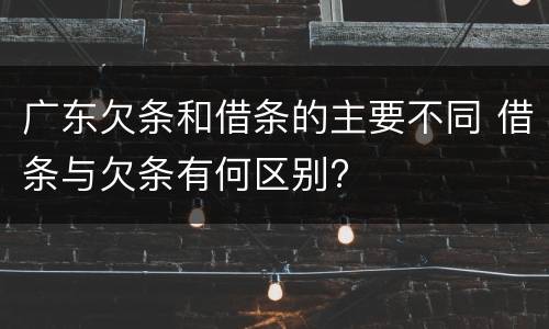 广东欠条和借条的主要不同 借条与欠条有何区别?