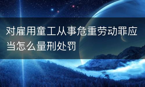 对雇用童工从事危重劳动罪应当怎么量刑处罚