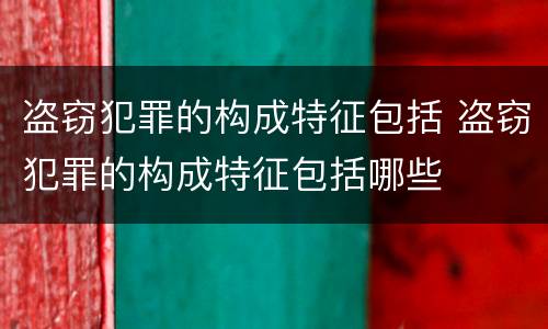 盗窃犯罪的构成特征包括 盗窃犯罪的构成特征包括哪些