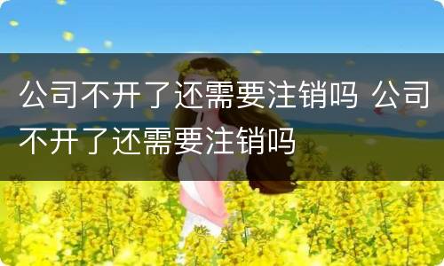 公司不开了还需要注销吗 公司不开了还需要注销吗