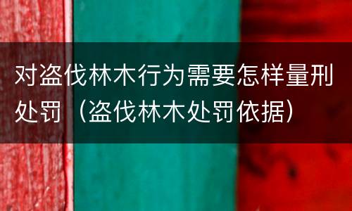 对盗伐林木行为需要怎样量刑处罚（盗伐林木处罚依据）