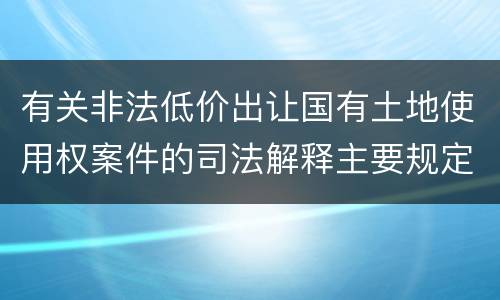 有关非法低价出让国有土地使用权案件的司法解释主要规定都有哪些
