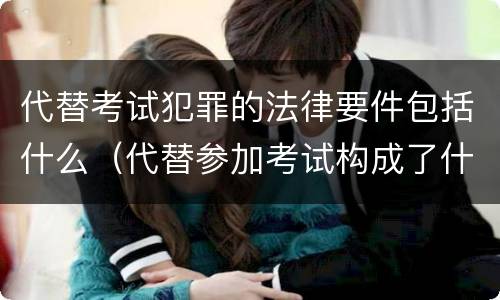 代替考试犯罪的法律要件包括什么（代替参加考试构成了什么犯罪）