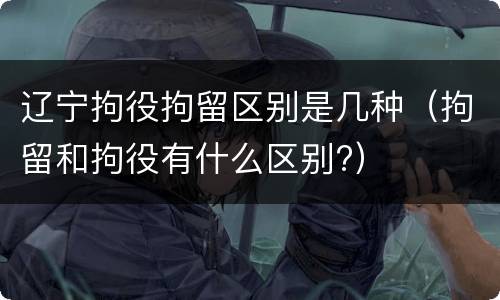 辽宁拘役拘留区别是几种（拘留和拘役有什么区别?）