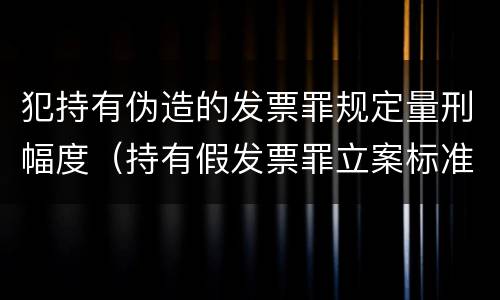 犯持有伪造的发票罪规定量刑幅度（持有假发票罪立案标准）