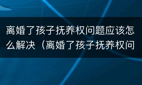 离婚了孩子抚养权问题应该怎么解决（离婚了孩子抚养权问题应该怎么解决呢）
