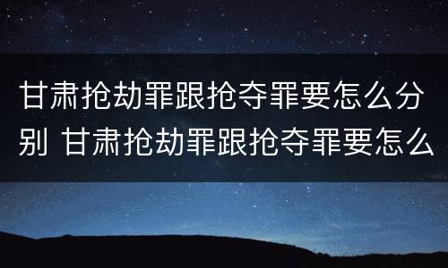 甘肃抢劫罪跟抢夺罪要怎么分别 甘肃抢劫罪跟抢夺罪要怎么分别判决