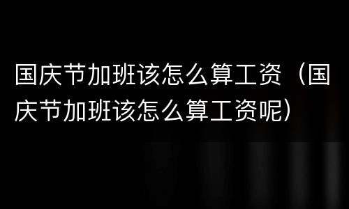 国庆节加班该怎么算工资（国庆节加班该怎么算工资呢）