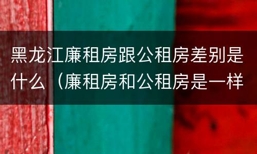 黑龙江廉租房跟公租房差别是什么（廉租房和公租房是一样的吗）