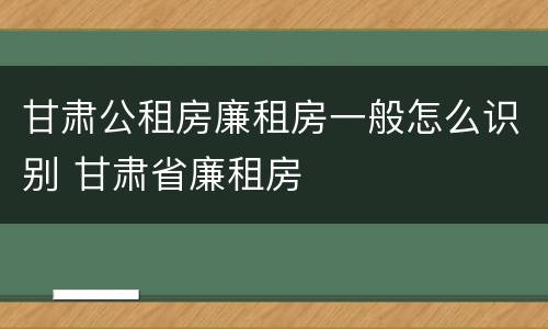 甘肃公租房廉租房一般怎么识别 甘肃省廉租房
