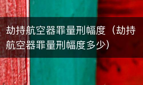 劫持航空器罪量刑幅度（劫持航空器罪量刑幅度多少）