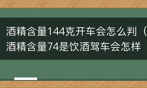 酒精含量144克开车会怎么判（酒精含量74是饮酒驾车会怎样处罚）