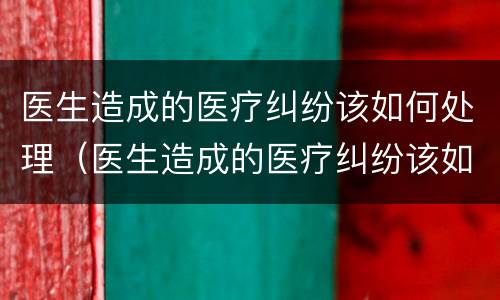 医生造成的医疗纠纷该如何处理（医生造成的医疗纠纷该如何处理好）