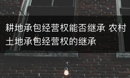 耕地承包经营权能否继承 农村土地承包经营权的继承