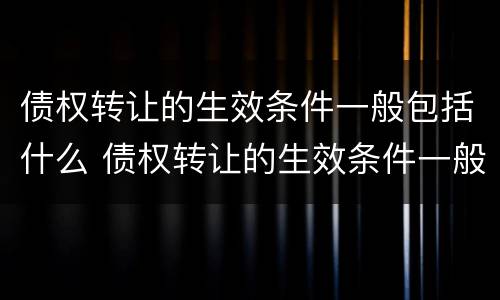 债权转让的生效条件一般包括什么 债权转让的生效条件一般包括什么和什么