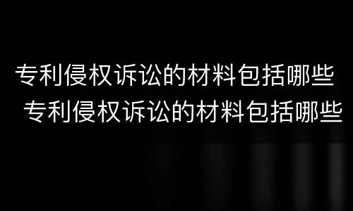 专利侵权诉讼的材料包括哪些 专利侵权诉讼的材料包括哪些