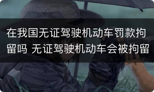 在我国无证驾驶机动车罚款拘留吗 无证驾驶机动车会被拘留吗?