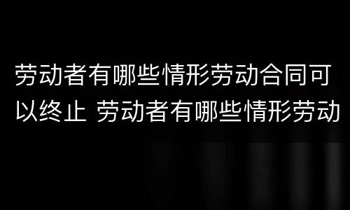 劳动者有哪些情形劳动合同可以终止 劳动者有哪些情形劳动合同可以终止劳动