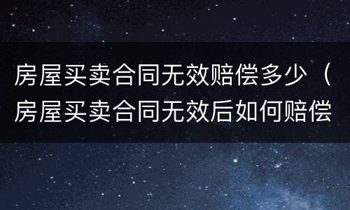 房屋买卖合同无效赔偿多少（房屋买卖合同无效后如何赔偿）