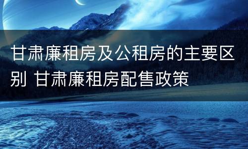 甘肃廉租房及公租房的主要区别 甘肃廉租房配售政策