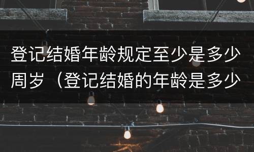登记结婚年龄规定至少是多少周岁（登记结婚的年龄是多少）