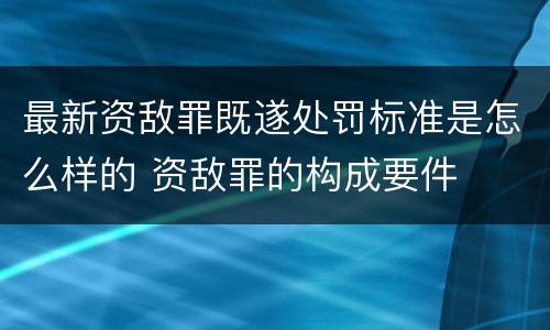 最新资敌罪既遂处罚标准是怎么样的 资敌罪的构成要件