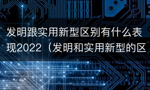 发明跟实用新型区别有什么表现2022（发明和实用新型的区别和联系有什么）