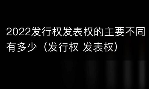 2022发行权发表权的主要不同有多少（发行权 发表权）