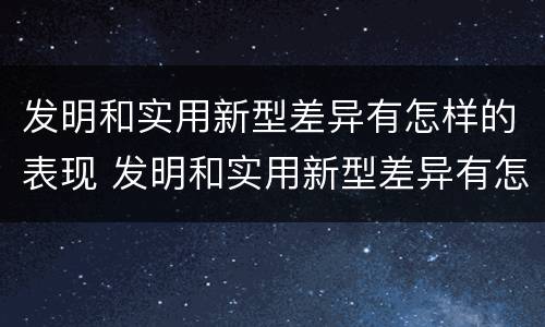 发明和实用新型差异有怎样的表现 发明和实用新型差异有怎样的表现形式