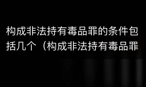 构成非法持有毒品罪的条件包括几个（构成非法持有毒品罪的条件包括几个方面）