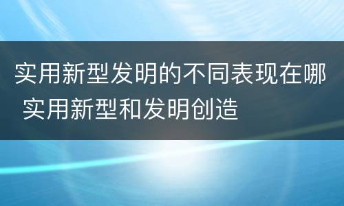 实用新型发明的不同表现在哪 实用新型和发明创造