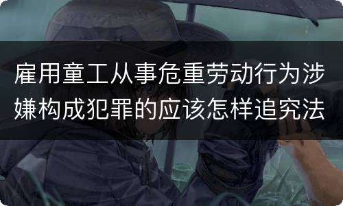 雇用童工从事危重劳动行为涉嫌构成犯罪的应该怎样追究法律责任