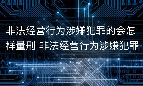 非法经营行为涉嫌犯罪的会怎样量刑 非法经营行为涉嫌犯罪的会怎样量刑呢