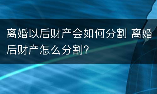 离婚以后财产会如何分割 离婚后财产怎么分割?