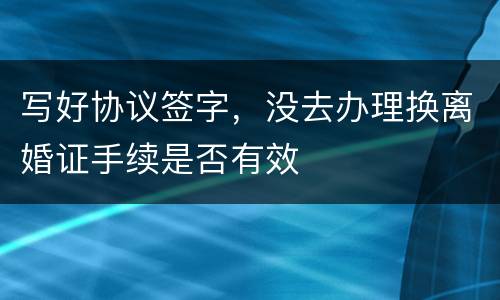 写好协议签字，没去办理换离婚证手续是否有效