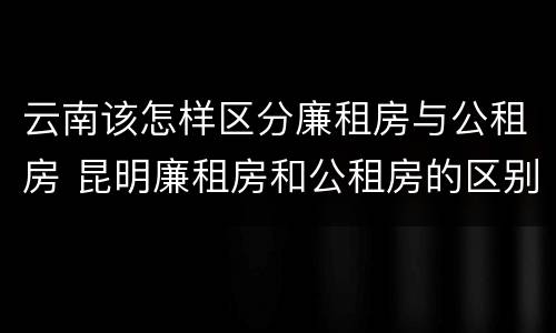 云南该怎样区分廉租房与公租房 昆明廉租房和公租房的区别
