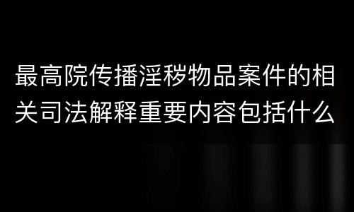 最高院传播淫秽物品案件的相关司法解释重要内容包括什么