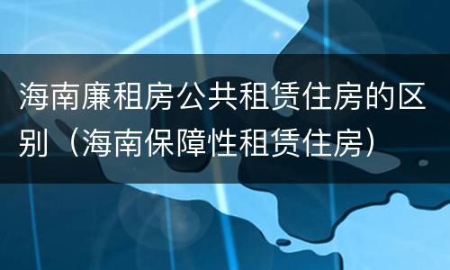 海南廉租房公共租赁住房的区别（海南保障性租赁住房）