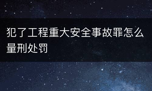 犯了工程重大安全事故罪怎么量刑处罚