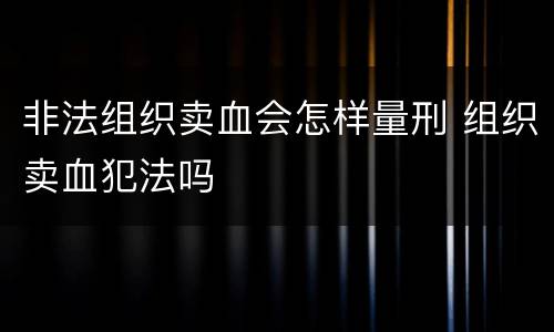 非法组织卖血会怎样量刑 组织卖血犯法吗