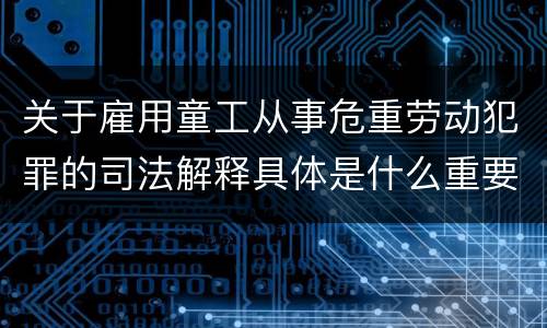 关于雇用童工从事危重劳动犯罪的司法解释具体是什么重要规定